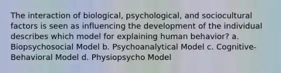 The interaction of biological, psychological, and sociocultural factors is seen as influencing the development of the individual describes which model for explaining human behavior? a. Biopsychosocial Model b. Psychoanalytical Model c. Cognitive-Behavioral Model d. Physiopsycho Model