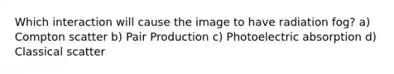 Which interaction will cause the image to have radiation fog? a) Compton scatter b) Pair Production c) Photoelectric absorption d) Classical scatter