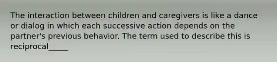 The interaction between children and caregivers is like a dance or dialog in which each successive action depends on the partner's previous behavior. The term used to describe this is reciprocal_____