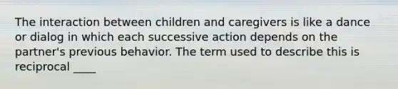 The interaction between children and caregivers is like a dance or dialog in which each successive action depends on the partner's previous behavior. The term used to describe this is reciprocal ____