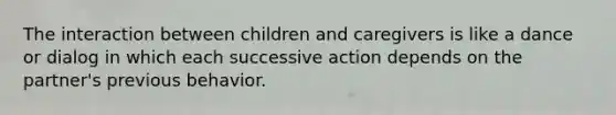 The interaction between children and caregivers is like a dance or dialog in which each successive action depends on the partner's previous behavior.