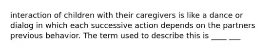 interaction of children with their caregivers is like a dance or dialog in which each successive action depends on the partners previous behavior. The term used to describe this is ____ ___