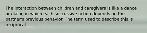 The interaction between children and caregivers is like a dance or dialog in which each successive action depends on the partner's previous behavior. The term used to describe this is reciprocal ___.