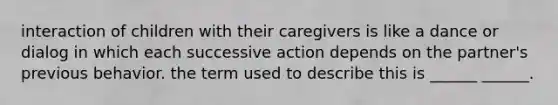 interaction of children with their caregivers is like a dance or dialog in which each successive action depends on the partner's previous behavior. the term used to describe this is ______ ______.