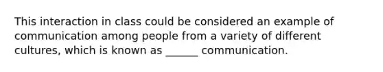 This interaction in class could be considered an example of communication among people from a variety of different cultures, which is known as ______ communication.