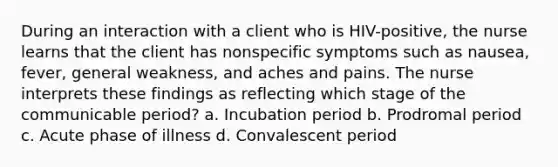 During an interaction with a client who is HIV-positive, the nurse learns that the client has nonspecific symptoms such as nausea, fever, general weakness, and aches and pains. The nurse interprets these findings as reflecting which stage of the communicable period? a. Incubation period b. Prodromal period c. Acute phase of illness d. Convalescent period