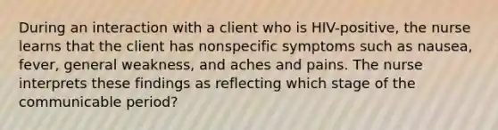 During an interaction with a client who is HIV-positive, the nurse learns that the client has nonspecific symptoms such as nausea, fever, general weakness, and aches and pains. The nurse interprets these findings as reflecting which stage of the communicable period?