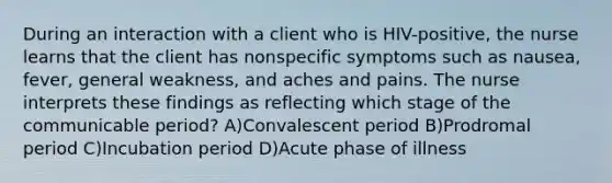 During an interaction with a client who is HIV-positive, the nurse learns that the client has nonspecific symptoms such as nausea, fever, general weakness, and aches and pains. The nurse interprets these findings as reflecting which stage of the communicable period? A)Convalescent period B)Prodromal period C)Incubation period D)Acute phase of illness