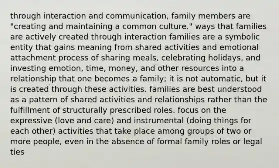 through interaction and communication, family members are "creating and maintaining a common culture." ways that families are actively created through interaction families are a symbolic entity that gains meaning from shared activities and emotional attachment process of sharing meals, celebrating holidays, and investing emotion, time, money, and other resources into a relationship that one becomes a family; it is not automatic, but it is created through these activities. families are best understood as a pattern of shared activities and relationships rather than the fulfillment of structurally prescribed roles. focus on the expressive (love and care) and instrumental (doing things for each other) activities that take place among groups of two or more people, even in the absence of formal family roles or legal ties