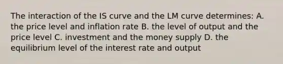 The interaction of the IS curve and the LM curve determines: A. the price level and inflation rate B. the level of output and the price level C. investment and the money supply D. the equilibrium level of the interest rate and output