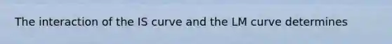 The interaction of the IS curve and the LM curve determines