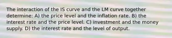 The interaction of the IS curve and the LM curve together determine: A) the price level and the inflation rate. B) the interest rate and the price level. C) investment and the money supply. D) the interest rate and the level of output.