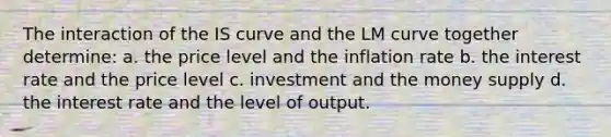 The interaction of the IS curve and the LM curve together determine: a. the price level and the inflation rate b. the interest rate and the price level c. investment and the money supply d. the interest rate and the level of output.