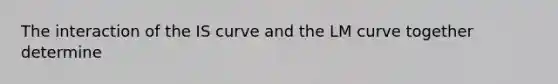 The interaction of the IS curve and the LM curve together determine