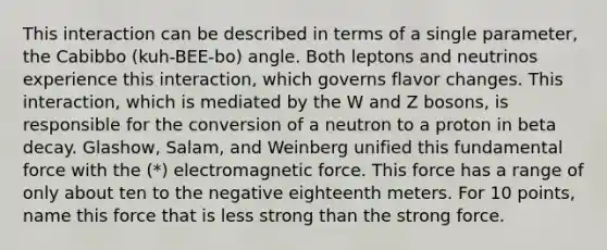 This interaction can be described in terms of a single parameter, the Cabibbo (kuh-BEE-bo) angle. Both leptons and neutrinos experience this interaction, which governs flavor changes. This interaction, which is mediated by the W and Z bosons, is responsible for the conversion of a neutron to a proton in beta decay. Glashow, Salam, and Weinberg unified this fundamental force with the (*) electromagnetic force. This force has a range of only about ten to the negative eighteenth meters. For 10 points, name this force that is less strong than the strong force.