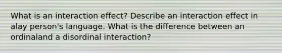 What is an interaction effect? Describe an interaction effect in alay person's language. What is the difference between an ordinaland a disordinal interaction?