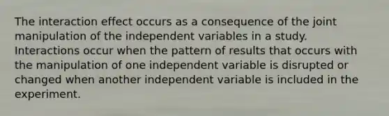 The interaction effect occurs as a consequence of the joint manipulation of the independent variables in a study. Interactions occur when the pattern of results that occurs with the manipulation of one independent variable is disrupted or changed when another independent variable is included in the experiment.