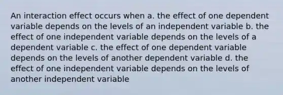 An interaction effect occurs when a. the effect of one dependent variable depends on the levels of an independent variable b. the effect of one independent variable depends on the levels of a dependent variable c. the effect of one dependent variable depends on the levels of another dependent variable d. the effect of one independent variable depends on the levels of another independent variable