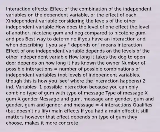 Interaction effects: Effect of the combination of the independent variables on the dependent variable, or the effect of each Xindependent variable considering the levels of the other independent variable How does the level of one effect the level of another, nicotene gum and neg compared to nicotene gum and pos Best way to determine if you have an interaction and when describing it you say " depends on" means interaction Effect of one independent variable depends on the levels of the other independent variable How long it takes the dog to open door depends on how long it has known the owner Number of possible interactions = number of possible combinations of independent variables (not levels of independent variables, though this is how you 'see' where the interaction happens) 2 ind. Variables, 1 possible interaction because you can only combine type of gum with type of message Type of message X gum X gender Message and gum, message and gender, gum and gender, gum and gender and message = 4 interactions Qualifies (but doesn't nullify) main effects If you had a main effect it still matters however that effect depends on type of gum they choose, makes it more concrete