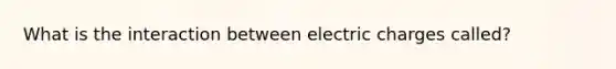 What is the interaction between electric charges called?