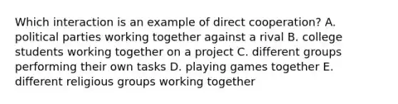 Which interaction is an example of direct cooperation? A. political parties working together against a rival B. college students working together on a project C. different groups performing their own tasks D. playing games together E. different religious groups working together