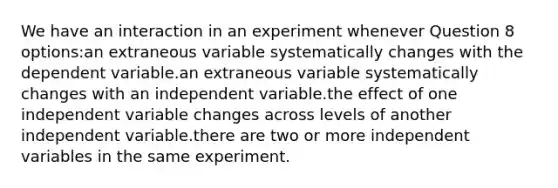 We have an interaction in an experiment whenever Question 8 options:an extraneous variable systematically changes with the dependent variable.an extraneous variable systematically changes with an independent variable.the effect of one independent variable changes across levels of another independent variable.there are two or more independent variables in the same experiment.