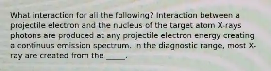 What interaction for all the following? Interaction between a projectile electron and the nucleus of the target atom X-rays photons are produced at any projectile electron energy creating a continuus emission spectrum. In the diagnostic range, most X-ray are created from the _____.