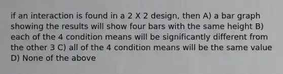 if an interaction is found in a 2 X 2 design, then A) a bar graph showing the results will show four bars with the same height B) each of the 4 condition means will be significantly different from the other 3 C) all of the 4 condition means will be the same value D) None of the above