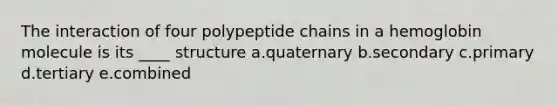 The interaction of four polypeptide chains in a hemoglobin molecule is its ____ structure a.quaternary b.secondary c.primary d.tertiary e.combined