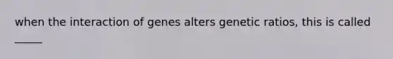 when the interaction of genes alters genetic ratios, this is called _____