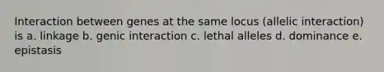 Interaction between genes at the same locus (allelic interaction) is a. linkage b. genic interaction c. lethal alleles d. dominance e. epistasis