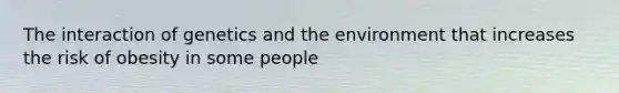 The interaction of genetics and the environment that increases the risk of obesity in some people