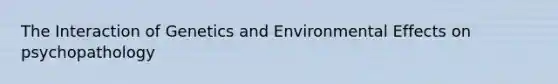 The Interaction of Genetics and Environmental Effects on psychopathology