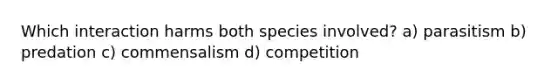 Which interaction harms both species involved? a) parasitism b) predation c) commensalism d) competition