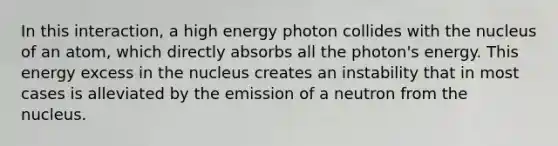 In this interaction, a high energy photon collides with the nucleus of an atom, which directly absorbs all the photon's energy. This energy excess in the nucleus creates an instability that in most cases is alleviated by the emission of a neutron from the nucleus.