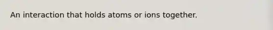 An interaction that holds atoms or ions together.