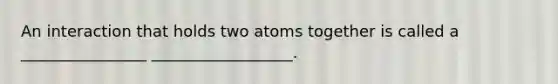 An interaction that holds two atoms together is called a ________________ __________________.