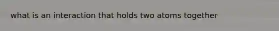 what is an interaction that holds two atoms together