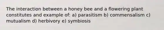 The interaction between a honey bee and a flowering plant constitutes and example of: a) parasitism b) commensalism c) mutualism d) herbivory e) symbiosis