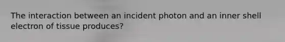 The interaction between an incident photon and an inner shell electron of tissue produces?