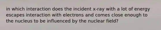 in which interaction does the incident x-ray with a lot of energy escapes interaction with electrons and comes close enough to the nucleus to be influenced by the nuclear field?