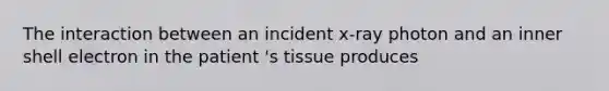 The interaction between an incident x-ray photon and an inner shell electron in the patient 's tissue produces