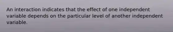 An interaction indicates that the effect of one independent variable depends on the particular level of another independent variable.