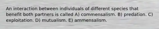 An interaction between individuals of different species that benefit both partners is called A) commensalism. B) predation. C) exploitation. D) mutualism. E) ammensalism.