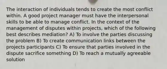 The interaction of individuals tends to create the most conflict within. A good project manager must have the interpersonal skills to be able to manage conflict. In the context of the management of disputes within projects, which of the following best describes mediation? A) To involve the parties discussing the problem B) To create communication links between the projects participants C) To ensure that parties involved in the dispute sacrifice something D) To reach a mutually agreeable solution