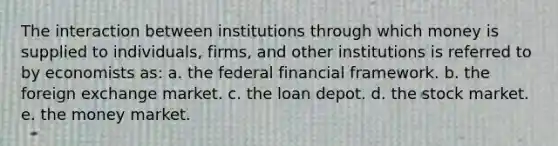 The interaction between institutions through which money is supplied to individuals, firms, and other institutions is referred to by economists as: a. the federal financial framework. b. the foreign exchange market. c. the loan depot. d. the stock market. e. the money market.