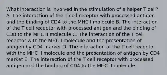 What interaction is involved in the stimulation of a helper T cell? A. The interaction of the T cell receptor with processed antigen and the binding of CD4 to the MHC I molecule B. The interaction of the T cell receptor with processed antigen and the binding of CD8 to the MHC II molecule C. The interaction of the T cell receptor with the MHC I molecule and the presentation of antigen by CD4 marker D. The interaction of the T cell receptor with the MHC II molecule and the presentation of antigen by CD4 market E. The interaction of the T cell receptor with processed antigen and the binding of CD4 to the MHC II molecule