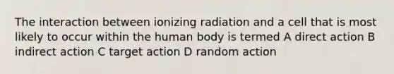 The interaction between ionizing radiation and a cell that is most likely to occur within the human body is termed A direct action B indirect action C target action D random action