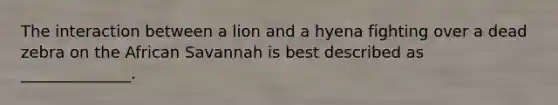 The interaction between a lion and a hyena fighting over a dead zebra on the African Savannah is best described as ______________.