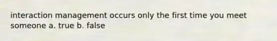 interaction management occurs only the first time you meet someone a. true b. false